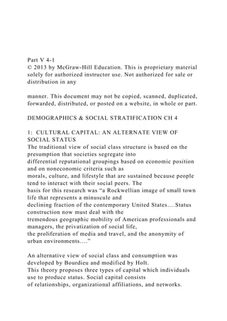 Part V 4-1
© 2013 by McGraw-Hill Education. This is proprietary material
solely for authorized instructor use. Not authorized for sale or
distribution in any
manner. This document may not be copied, scanned, duplicated,
forwarded, distributed, or posted on a website, in whole or part.
DEMOGRAPHICS & SOCIAL STRATIFICATION CH 4
1: CULTURAL CAPITAL: AN ALTERNATE VIEW OF
SOCIAL STATUS
The traditional view of social class structure is based on the
presumption that societies segregate into
differential reputational groupings based on economic position
and on noneconomic criteria such as
morals, culture, and lifestyle that are sustained because people
tend to interact with their social peers. The
basis for this research was “a Rockwellian image of small town
life that represents a minuscule and
declining fraction of the contemporary United States….Status
construction now must deal with the
tremendous geographic mobility of American professionals and
managers, the privatization of social life,
the proliferation of media and travel, and the anonymity of
urban environments….”
An alternative view of social class and consumption was
developed by Bourdieu and modified by Holt.
This theory proposes three types of capital which individuals
use to produce status. Social capital consists
of relationships, organizational affiliations, and networks.
 