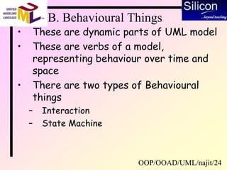 OOP/OOAD/UML/najit/24
B. Behavioural Things
• These are dynamic parts of UML model
• These are verbs of a model,
representing behaviour over time and
space
• There are two types of Behavioural
things
– Interaction
– State Machine
 