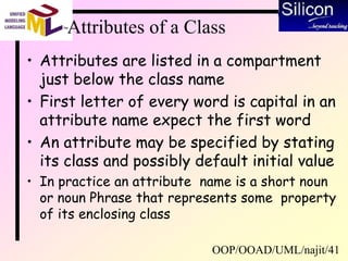 OOP/OOAD/UML/najit/41
Attributes of a Class
• Attributes are listed in a compartment
just below the class name
• First letter of every word is capital in an
attribute name expect the first word
• An attribute may be specified by stating
its class and possibly default initial value
• In practice an attribute name is a short noun
or noun Phrase that represents some property
of its enclosing class
 