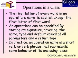 OOP/OOAD/UML/najit/44
Operations in a Class
• The first letter of every word in an
operations name is capital, except the
first letter of first word
• An operations can be specified By
stating its signature, covering the
name, type and default values of all
parameters and a return type
• In practice, an operation name is a short
verb or verb phrase that represents
some behavior of its enclosing class
 