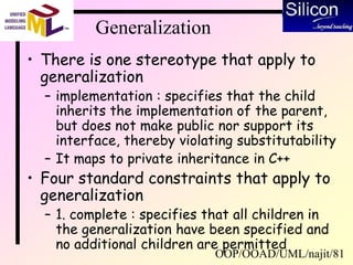 OOP/OOAD/UML/najit/81
Generalization
• There is one stereotype that apply to
generalization
– implementation : specifies that the child
inherits the implementation of the parent,
but does not make public nor support its
interface, thereby violating substitutability
– It maps to private inheritance in C++
• Four standard constraints that apply to
generalization
– 1. complete : specifies that all children in
the generalization have been specified and
no additional children are permitted
 