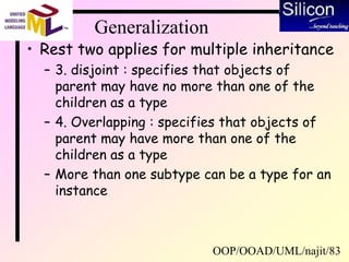 OOP/OOAD/UML/najit/83
Generalization
• Rest two applies for multiple inheritance
– 3. disjoint : specifies that objects of
parent may have no more than one of the
children as a type
– 4. Overlapping : specifies that objects of
parent may have more than one of the
children as a type
– More than one subtype can be a type for an
instance
 