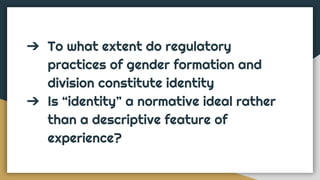 ➔ To what extent do regulatory
practices of gender formation and
division constitute identity
➔ Is “identity” a normative ideal rather
than a descriptive feature of
experience?
 