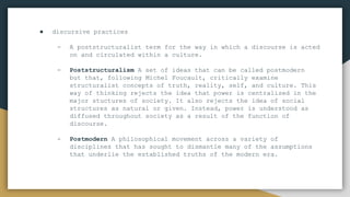 ● discursive practices
- A poststructuralist term for the way in which a discourse is acted
on and circulated within a culture.
- Poststructuralism A set of ideas that can be called postmodern
but that, following Michel Foucault, critically examine
structuralist concepts of truth, reality, self, and culture. This
way of thinking rejects the idea that power is centralized in the
major stuctures of society. It also rejects the idea of social
structures as natural or given. Instead, power is understood as
diffused throughout society as a result of the function of
discourse.
- Postmodern A philosophical movement across a variety of
disciplines that has sought to dismantle many of the assumptions
that underlie the established truths of the modern era.
 