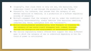 ● Irigaray’s, that claim there is only one sex, the masculine, that
elaborates itself in and through the production of the “Other,”
● Foucault’s, for instance, that assume that the category of sex,
whether masculine or feminine, is a production of a diffuse regulatory
economy of sexuality
● Wittig’s argument that the category of sex is, under the conditions of
compulsory heterosexuality, always feminine (the masculine remaining
unmarked and, hence, synonymous with the “universal”).
● Wittig concurs,however paradoxically, with Foucault in claiming that
the category of sex would itself disappear and, indeed, dissipate
through the disruption and displacement of heterosexual hegemony
● The various explanatory models offered here suggest the very different
ways in which the category of sex is understood depending on how the
field of power is articulated
● The various explanatory models offered here suggest the
● very different ways in which the category of sex is understood
● depending on how the field of power is articulated.
 