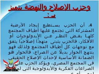 4.  أن الحزب يستطيع إيجاد الأرضية المشتركة التي تجتمع عليها أطياف المجتمع كلها بغض النظر عن الأيدولوجيات أو الأفكار، فالحزب يتبنى  منهجًا إصلاحيًا يتفق مع توجهات كل أطياف المجتمع ولذلك فهو ينتهج الحوار بديلًا عن الصراع، فالحوار هو الضمانة الأساسية لإحداث الإصلاح الحقيقي في المجتمع المصري، ويؤكد الحزب على نبذ الصراعات الفكرية والأيدولوجية التي لم تأت لمصر بأي خير .  وحزب الإصلاح والنهضة يتميز بـ  :  