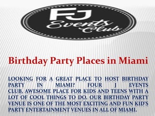 LOOKING FOR A GREAT PLACE TO HOST BIRTHDAY
PARTY IN MIAMI? FOUR J EVENTS
CLUB, AWESOME PLACE FOR KIDS AND TEENS WITH A
LOT OF COOL THINGS TO DO. OUR BIRTHDAY PARTY
VENUE IS ONE OF THE MOST EXCITING AND FUN KID'S
PARTY ENTERTAINMENT VENUES IN ALL OF MIAMI.
Birthday Party Places in Miami
 