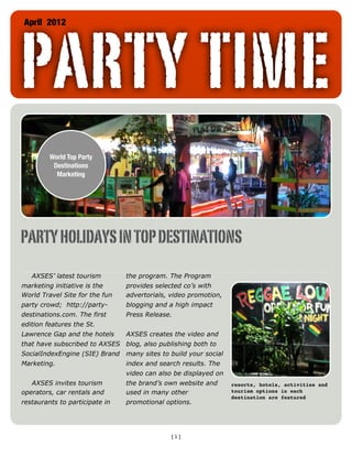 PARTY TIME
April 2012




         World Top Party
          Destinations
           Marketing




PARTY HOLIDAYS IN TOP DESTINATIONS
   AXSES’ latest tourism        the program. The Program
marketing initiative is the     provides selected co’s with
World Travel Site for the fun   advertorials, video promotion,
party crowd; http://party-      blogging and a high impact
destinations.com. The first     Press Release.
edition features the St.
Lawrence Gap and the hotels     AXSES creates the video and
that have subscribed to AXSES blog, also publishing both to
SocialIndexEngine (SIE) Brand   many sites to build your social
Marketing.                      index and search results. The
                                video can also be displayed on
   AXSES invites tourism        the brand’s own website and       resorts, hotels, activities and
operators, car rentals and      used in many other                tourism options in each
                                                                  destination are featured
restaurants to participate in   promotional options.




                                              [1]
 
