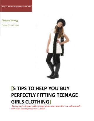 http://www.alwaysyoung.com.au/
Always Young
Online Girls Clothes
[5 TIPS TO HELP YOU BUY
PERFECTLY FITTING TEENAGE
GIRLS CLOTHING]
Buying party dresses online brings along many benefits, you will not only
find some amazing discounts online.
 