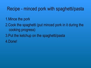 Recipe - minced pork with spaghetti/pasta 1.Mince the pork 2.Cook the spaghetti (put minced pork in it during the cooking progress) 3.Put the ketchup on the spaghetti/pasta 4.Done! 
