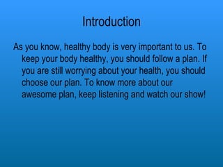 Introduction As you know, healthy body is very important to us. To keep your body healthy, you should follow a plan. If you are still worrying about your health, you should choose our plan. To know more about our awesome plan, keep listening and watch our show! 