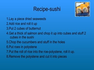 Recipe-sushi 1.Lay a piece dried seaweeds 2.Add rice and roll it up 3.Put 2 cubes of butternut 4.Get a thick of salmon and chop it up into cubes and stuff 2 cubes in the sushi 5.Chop the cucumbers and stuff in the holes 6.Put roes in polystene 7.Put the roll of rice into the roe-polystene, roll it up. 8.Remove the polystene and cut it into pieces 