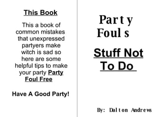 Party Fouls   Stuff Not To Do  By: Dalton Andrews  This Book This a book of common mistakes  that unexpressed partyers make witch is sad so here are some helpful tips to make your party  Party Foul Free   Have A Good Party!  