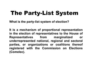 The Party-List System What is the party-list system of election?       It is a mechanism of proportional representation in the election of representatives to the House of Representatives from marginalized or underrepresented national, regional and sectoral parties, or organizations or coalitions thereof registered with the Commission on Elections (Comelec).   