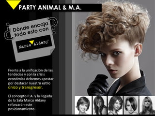 PARTY ANIMAL & M.A.


            e ncaja
     D ónde sto con
     todo e




Frente	
  a	
  la	
  uniﬁcación	
  de	
  las	
  
tendecias	
  y	
  con	
  la	
  crisis	
  
económica	
  debemos	
  apostar	
  
por	
  destacar	
  nuestro	
  es9lo	
  
único	
  y	
  transgresor.	
  	
  
	
  
El	
  concepto	
  P.A.	
  y	
  la	
  llegada	
  
de	
  la	
  Sala	
  Marco	
  Aldany	
  
reforzarán	
  este	
  
posicionamiento.	
  	
  
	
  
 