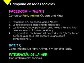 Campaña en redes sociales

FACEBOOK + TUENTI
	
  
Concurso Party Animal Queen and King

1.  Fotografía P.A. en centro Marco Aldany.
2.  La foto se sube a la página de Facebook.
3.  Los 10 más votados participan en la velada Party Animal
    celebrada en la Sala Marco Aldany.
4.  Los ganadores reciben un set de productos “ghd” y tienen
    derecho a acceso libre durante un año con 2
    consumiciones .

TWiTTER
Canal informativo Party Animal. # y Trending Topic.

INTEGRACIÓN DE LA WEB
Con ambas redes sociales.
	
  
 