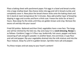Place a baking sheet with parchment paper. Put eggs in a bowl and bread crumbs
into a large shallow bowl. Dip cheese sticks into egg and roll in bread crumbs and
completely cover it. Now place the bread cheese sticks onto the baking sheet and
let it stand at room temperature for 5 minutes. Now add another layer of bread by
dipping in eggs and crumbs and form a thick coat. Freeze the sticks for at least 2
hours. Now deep fry the sticks until they are golden brown and crisp. Remove the
excess oil and dip into your sauce!
Fried Dill pickles- Battered and then fried, vegetables have a new face. The tangy
zest will be relished by the kids too. Dip and enjoy it in a ranch dressing. Recipe is
as follows- Combine 2 eggs in ¼ flour cup, buttermilk, hot sauce, pepper and basic
seasoning of salt and garlic powder. In another bowl, mix cornmeal, 2 cups flour
and salt and pepper. Dip your vegetables drained into the milk mixture and into the
flour mixture. Deep fry until it is golden brown. Sprinkle more salt and pepper.
Try these recipes and eat away to your heart’s content!
 