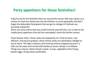 Party appetizers for these festivities!
A big hurray for the festivities that are around the corner. Not only it gives us a
chance to meet our loved ones but also fetches us some good gifts and don’t
forget the delectable food galore that we get to indulge in! Festivals are
earnestly waited for.
There are many dishes that you could immerse yourself into. Let us look at the
simple party appetizers that will win everybody’s heart this festive season.
Fresh Cheese sticks- Chees sticks are enjoyed by all. Fried at home, cost
efficient, and easy to prepare, these cheese sticks are absolutely a delight to
eat at home. The light crispiness and enticing cheese wrapped around in a
stick can be eaten and served with barbecue sauce. Recipe is as follows-
Things you require: Italian bread crumbs- 3 cups, vegetable oil for frying,
beaten eggs, string cheese preferably.
 