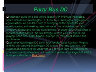American eagle limo also offers special VIP Premium Packages,
which include our Washington DC Limo Tour. With just a single phone
conversation, we can take care of arranging all the details for your
event, starting with making reservations at one of Washington DC’s
exclusive restaurants for late night dinners, or gourmet lunch settings, or
for wine tasting parties. We will arrange to have your favorite music
playing in the limo, order flowers, arrange for red carpet service and
much more.
We offer Washington DC Limo Tour for Maryland, Northern Virginia
and the surrounding Washington DC areas. First and foremost, our
experienced planners will work with you to make sure we understand
your needs and preferences, and will put together a package that will full
meet your standards. Read more…
Party Bus DC
 