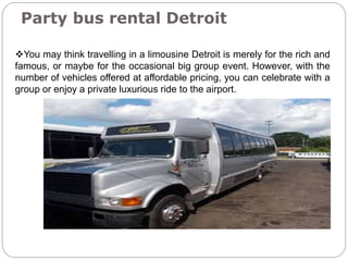Party bus rental Detroit
You may think travelling in a limousine Detroit is merely for the rich and
famous, or maybe for the occasional big group event. However, with the
number of vehicles offered at affordable pricing, you can celebrate with a
group or enjoy a private luxurious ride to the airport.
 