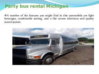 Party bus rental Michigan
A number of the features you might find in this automobile are light
beverages, comfortable seating, and a flat screen television and quality
sound system.
 