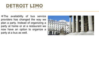 DETROIT LIMO
The availability of bus service
providers has changed the way we
plan a party. Instead of organizing a
party at home or at a restaurant we
now have an option to organize a
party at a bus as well.
 
