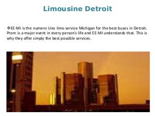 Limousine Detroit
EE-MI is the numero Uno limo service Michigan for the best buses in Detroit.
Prom is a major event in every person’s life and EE-MI understands that. This is
why they offer simply the best possible services.
 