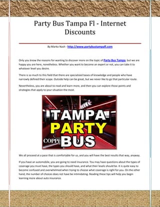 Party Bus Tampa Fl - Internet
                 Discounts
_____________________________________________
                        By Marko Nash - http://www.partybustampafl.com



Only you know the reasons for wanting to discover more on the topic of Party Bus Tampa, but we are
happy you are here, nonetheless. Whether you want to become an expert or not, you can take it to
whatever level you desire.

There is so much to this field that there are specialized bases of knowledge and people who have
narrowly defined their scope. Outside help can be great, but we never like to go that particular route.

Nevertheless, you are about to read and learn more, and then you can explore those points and
strategies that apply to your situation the most.




We all proceed at a pace that is comfortable for us, and you will have the best results that way, anyway.

If you have an automobile, you are going to need insurance. You may have questions about the types of
coverage you must have, the types you should have, and what their levels should be. It is quite easy to
become confused and overwhelmed when trying to choose what coverage is right for you. On the other
hand, the number of choices does not have be intimidating. Reading these tips will help you begin
learning more about auto insurance.
 