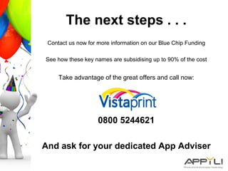 The next steps . . .
Contact us now for more information on our Blue Chip Funding
See how these key names are subsidising up to 90% of the cost
Take advantage of the great offers and call now:
0800 5244621
And ask for your dedicated App Adviser
 