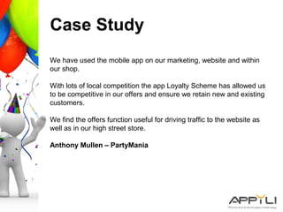 Case Study
We have used the mobile app on our marketing, website and within
our shop.
With lots of local competition the app Loyalty Scheme has allowed us
to be competitive in our offers and ensure we retain new and existing
customers.
We find the offers function useful for driving traffic to the website as
well as in our high street store.
Anthony Mullen – PartyMania
 