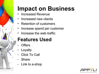 Impact on Business
• Increased Revenue
• Increased new clients
• Retention of customers
• Increase spend per customer
• Increase the web traffic
Features Used
- Offers
- Loyalty
- Click To Call
- Share
- Link to e-shop
 