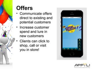 Offers
• Communicate offers
direct to existing and
potential customers
• Increase customer
spend and lure in
new customers
• Clients can click to
shop, call or visit
you in store!
 