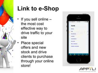 Link to e-Shop
• If you sell online –
the most cost
effective way to
drive traffic to your
site
• Place special
offers and new
stock and drive
clients to purchase
through your online
store!
 