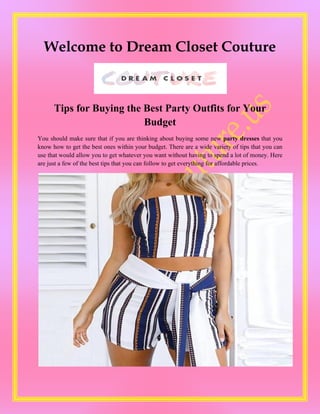 Welcome to Dream Closet Couture
Tips for Buying the Best Party Outfits for Your
Budget
You should make sure that if you are thinking about buying some new party dresses that you
know how to get the best ones within your budget. There are a wide variety of tips that you can
use that would allow you to get whatever you want without having to spend a lot of money. Here
are just a few of the best tips that you can follow to get everything for affordable prices.
 