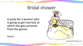 Bridal shower
A party for a woman who
is going to get married, at
which she gets presents
from the guests.
(noun)
 