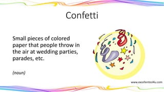 Confetti
Small pieces of colored
paper that people throw in
the air at wedding parties,
parades, etc.
(noun)
 