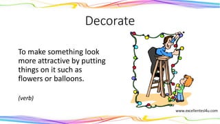 Decorate
To make something look
more attractive by putting
things on it such as
flowers or balloons.
(verb)
 