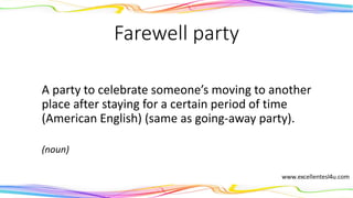 Farewell party
A party to celebrate someone’s moving to another
place after staying for a certain period of time
(American English) (same as going-away party).
(noun)
 