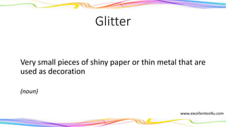 Glitter
Very small pieces of shiny paper or thin metal that are
used as decoration
(noun)
 