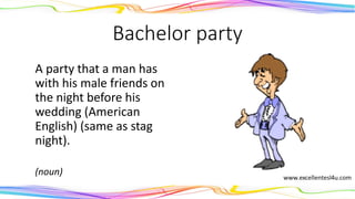 Bachelor party
A party that a man has
with his male friends on
the night before his
wedding (American
English) (same as stag
night).
(noun)
 