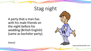 Stag night
A party that a man has
with his male friends on
the night before his
wedding (British English)
(same as bachelor party).
(noun)
 