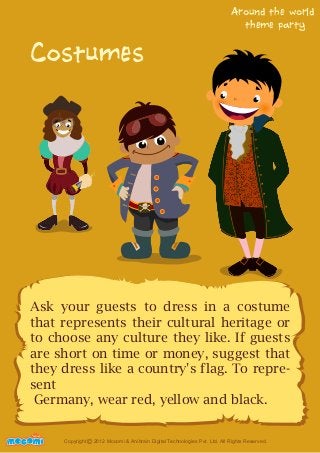Costumes 
Around the world 
theme party 
Ask your guests to dress in a costume 
that represents their cultural heritage or 
to choose any culture they like. If guests 
are short on time or money, suggest that 
they dress like a country's flag. To repre-sent 
Germany, wear red, yellow and black. 
UNFFORME! Copyright 2012 Mocomi & Anibrain Digital Technologies Pvt. Ltd. All Rights Reserved. © 
 