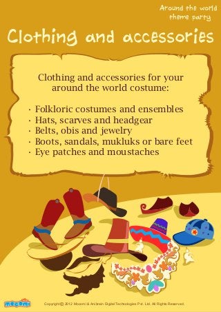 Around the world 
theme party 
Clothing and accessories 
Clothing and accessories for your 
around the world costume: 
• Folkloric costumes and ensembles 
• Hats, scarves and headgear 
• Belts, obis and jewelry 
• Boots, sandals, mukluks or bare feet 
• Eye patches and moustaches 
UNFFORME! Copyright 2012 Mocomi & Anibrain Digital Technologies Pvt. Ltd. All Rights Reserved. © 
 