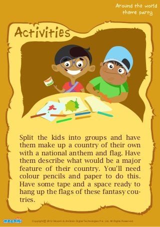 Activities 
Around the world 
theme party 
Split the kids into groups and have 
them make up a country of their own 
with a national anthem and flag. Have 
them describe what would be a major 
feature of their country. You'll need 
colour pencils and paper to do this. 
Have some tape and a space ready to 
hang up the flags of these fantasy cou-tries. 
UNFFORME! Copyright 2012 Mocomi & Anibrain Digital Technologies Pvt. Ltd. All Rights Reserved. © 
 