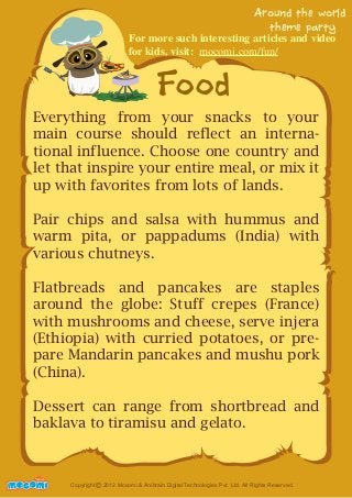 For more such interesting articles and video 
for kids, visit: mocomi.com/fun/ 
Food 
Around the world 
theme party 
Everything from your snacks to your 
main course should reflect an interna-tional 
influence. Choose one country and 
let that inspire your entire meal, or mix it 
up with favorites from lots of lands. 
Pair chips and salsa with hummus and 
warm pita, or pappadums (India) with 
various chutneys. 
Flatbreads and pancakes are staples 
around the globe: Stuff crepes (France) 
with mushrooms and cheese, serve injera 
(Ethiopia) with curried potatoes, or pre-pare 
Mandarin pancakes and mushu pork 
(China). 
Dessert can range from shortbread and 
baklava to tiramisu and gelato. 
UNFFORME! Copyright 2012 Mocomi & Anibrain Digital Technologies Pvt. Ltd. All Rights Reserved. © 
