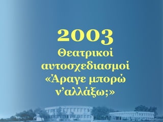 2003
Θεατρικοί
αυτοσχεδιασμοί
«Άραγε μπορώ
ν’αλλάξω;»
 