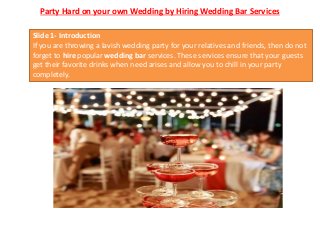 Party Hard on your own Wedding by Hiring Wedding Bar Services
Slide 1- Introduction
If you are throwing a lavish wedding party for your relatives and friends, then do not
forget to hire popular wedding bar services. These services ensure that your guests
get their favorite drinks when need arises and allow you to chill in your party
completely.
 