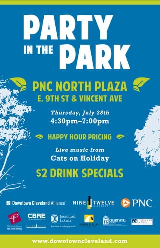 PNC NORTH PLAZA
                        E. 9th St & Vincent Ave
                                        Thursday, July 28th
                                        4:30pm–7:00pm

                                        Happy Hour Pricing
                                          Live music from
                                        Cats on Holiday

                   $2 Drink specials



CITI ROC
R E A L   E S T A T E   C O M P A N Y




           www.downtowncleveland.com
 