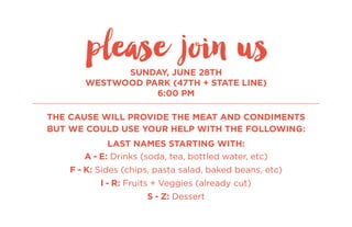 SUNDAY, JUNE 28TH
WESTWOOD PARK (47TH + STATE LINE)
6:00 PM
THE CAUSE WILL PROVIDE THE MEAT AND CONDIMENTS
BUT WE COULD USE YOUR HELP WITH THE FOLLOWING:
LAST NAMES STARTING WITH:
A - E: Drinks (soda, tea, bottled water, etc)
F - K: Sides (chips, pasta salad, baked beans, etc)
l - R: Fruits + Veggies (already cut)
S - Z: Dessert
please join us
 