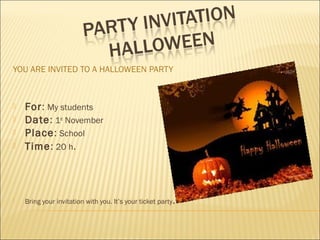 YOU ARE INVITED TO A HALLOWEEN PARTY
 For: My students
 Date: 1st
November
 Place: School
 Time: 20 h.
 Bring your invitation with you. It’s your ticket party.
 